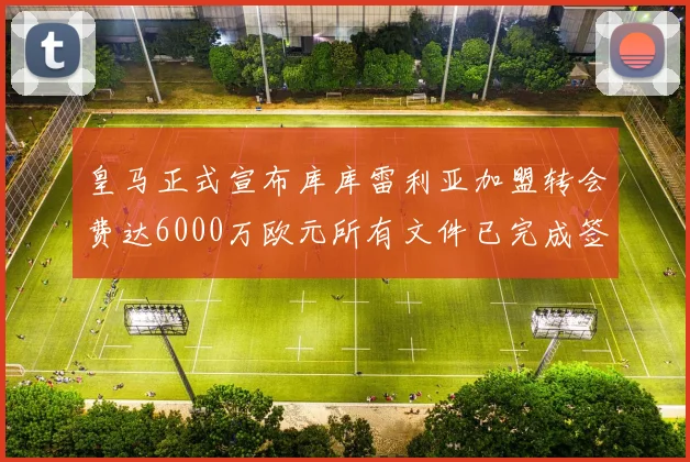 皇马正式宣布库库雷利亚加盟转会费达6000万欧元所有文件已完成签署