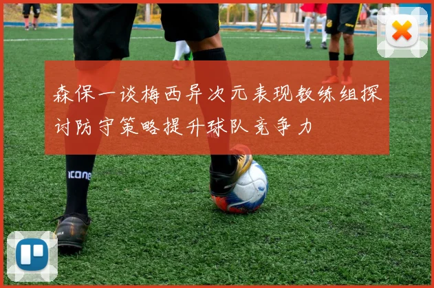 森保一谈梅西异次元表现教练组探讨防守策略提升球队竞争力