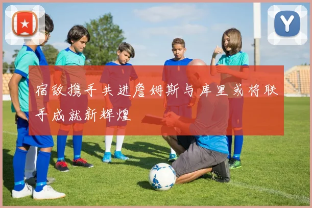宿敌携手共进詹姆斯与库里或将联手成就新辉煌