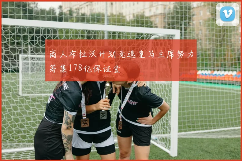 商人布拉沃计划竞选皇马主席努力筹集178亿保证金