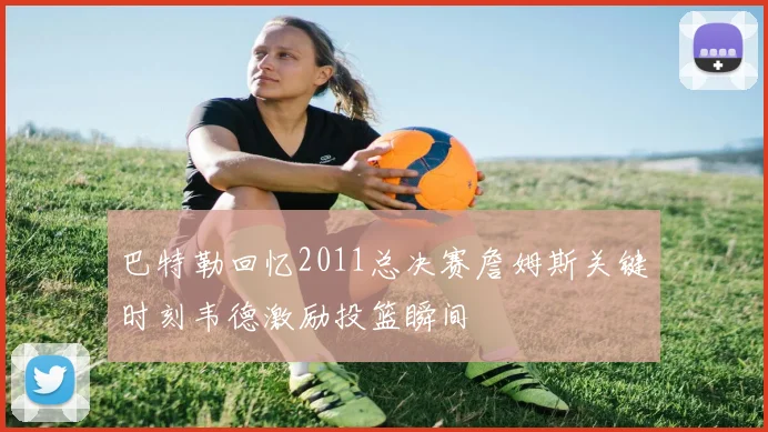 巴特勒回忆2011总决赛詹姆斯关键时刻韦德激励投篮瞬间