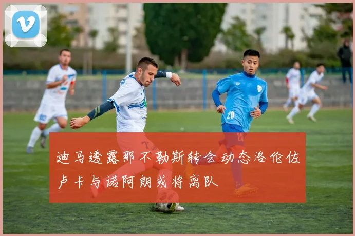 迪马透露那不勒斯转会动态洛伦佐卢卡与诺阿朗或将离队