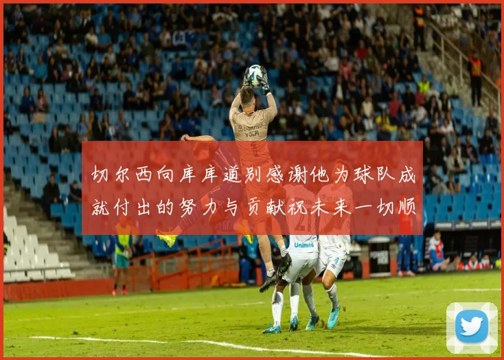 切尔西向库库道别感谢他为球队成就付出的努力与贡献祝未来一切顺利