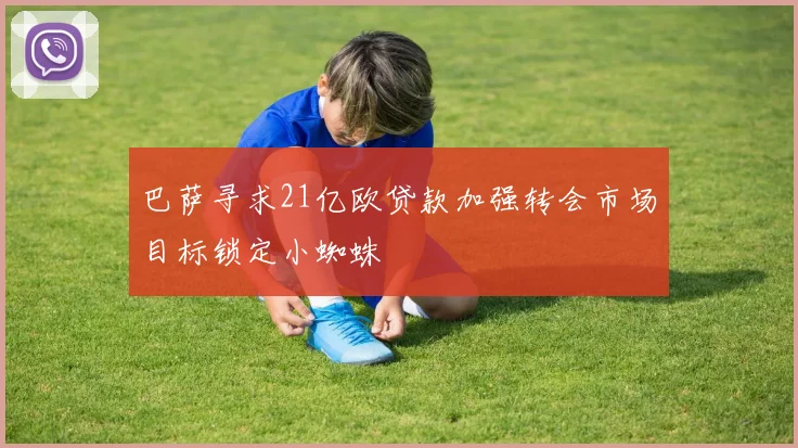 巴萨寻求21亿欧贷款加强转会市场目标锁定小蜘蛛