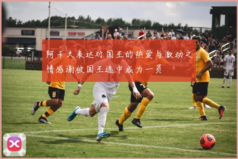 阿卡夫表达对国王的热爱与激动之情感谢被国王选中成为一员
