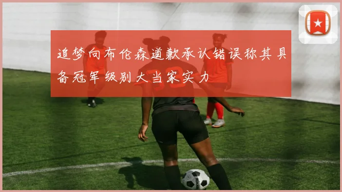 追梦向布伦森道歉承认错误称其具备冠军级别大当家实力