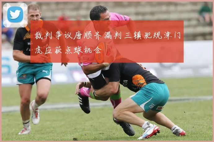 裁判争议唐顺齐漏判三镇犯规津门虎应获点球机会