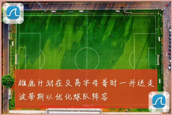 雄鹿计划在交易字母哥时一并送走波蒂斯以优化球队阵容
