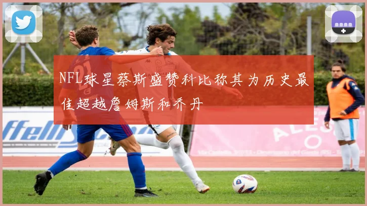 NFL球星蔡斯盛赞科比称其为历史最佳超越詹姆斯和乔丹