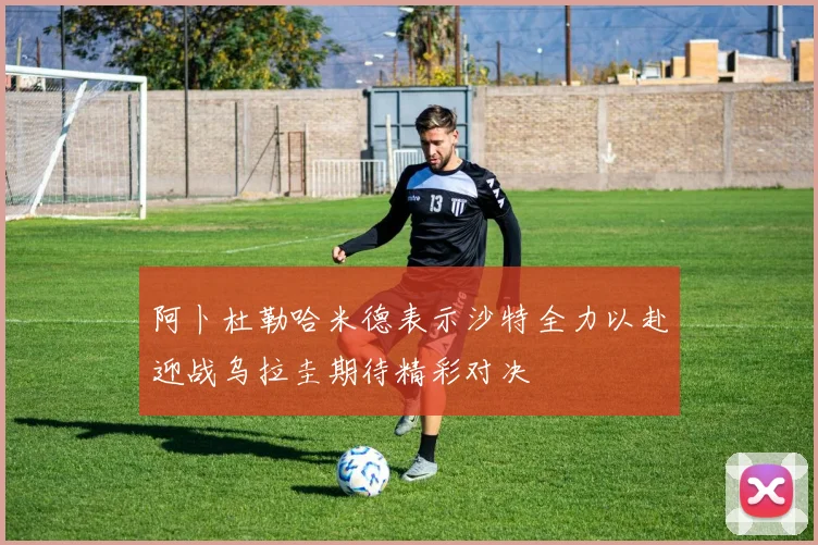 阿卜杜勒哈米德表示沙特全力以赴迎战乌拉圭期待精彩对决