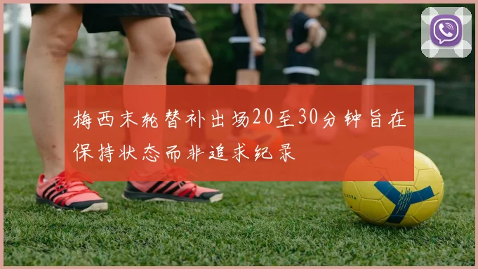 梅西末轮替补出场20至30分钟旨在保持状态而非追求纪录