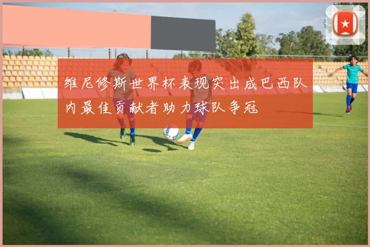 维尼修斯世界杯表现突出成巴西队内最佳贡献者助力球队争冠