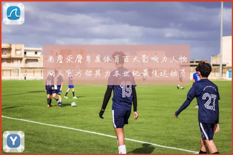 老詹荣膺年度体育百大影响力人物湖人官方称其为本世纪最佳运动员