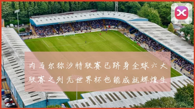 内马尔称沙特联赛已跻身全球六大联赛之列无世界杯也能成就辉煌生涯