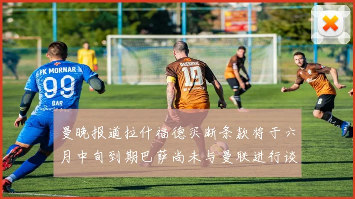 曼晚报道拉什福德买断条款将于六月中旬到期巴萨尚未与曼联进行谈判