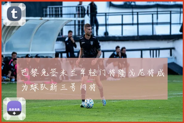 巴黎免签米兰年轻门将隆戈尼将成为球队新三号门将
